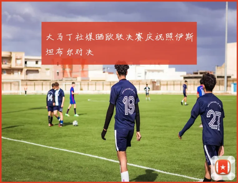 大马丁社媒晒欧联决赛庆祝照伊斯坦布尔对决