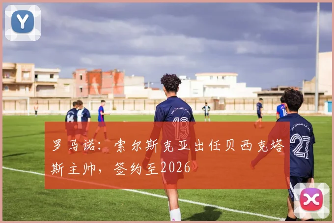 罗马诺：索尔斯克亚出任贝西克塔斯主帅，签约至2026