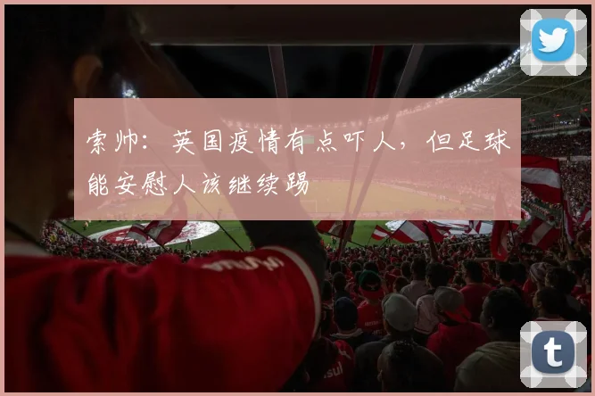 索帅：英国疫情有点吓人，但足球能安慰人该继续踢