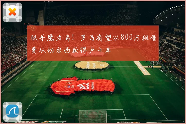 联手魔力鸟！罗马有望以800万租借费从切尔西获得卢卡库