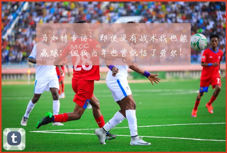 马加特专访：即便没有战术我也能赢球；但我当年也曾低估了劳尔！
