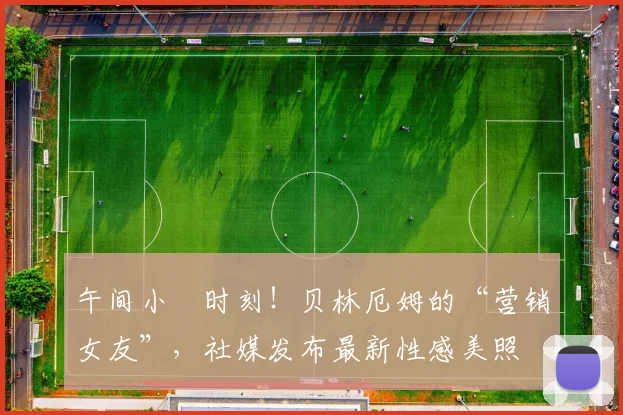 午间小憇时刻！贝林厄姆的“营销女友”，社媒发布最新性感美照