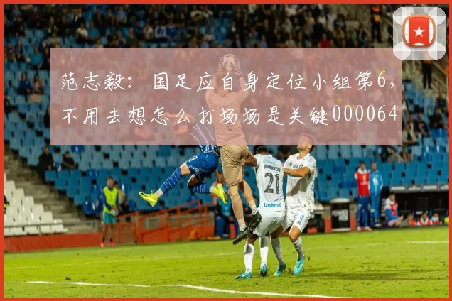 范志毅：国足应自身定位小组第6，不用去想怎么打场场是关键0000644