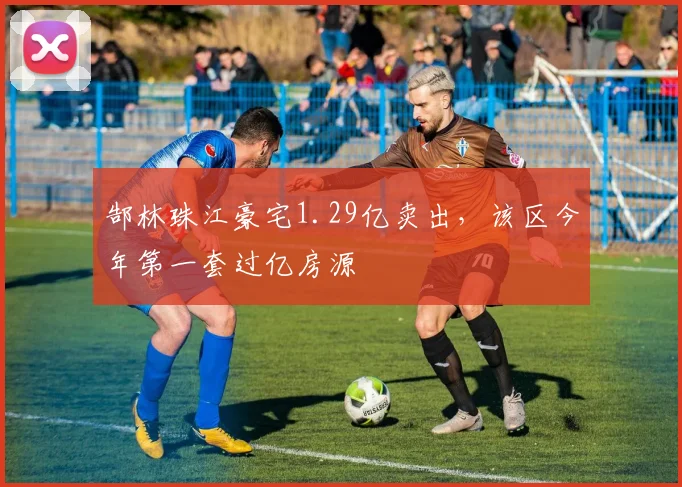 郜林珠江豪宅1.29亿卖出，该区今年第一套过亿房源