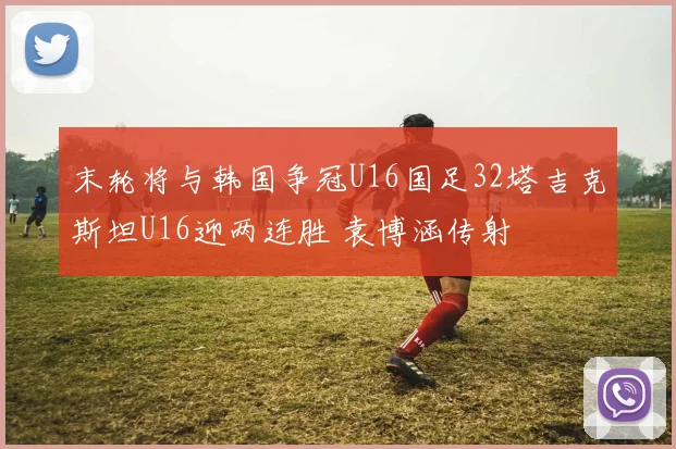 末轮将与韩国争冠U16国足32塔吉克斯坦U16迎两连胜 袁博涵传射