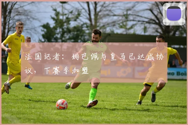 法国记者：姆巴佩与皇马已达成协议，下赛季加盟