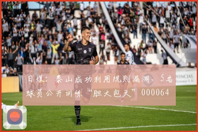 日媒：泰山成功利用规则漏洞，5名球员公开训练“胆大包天”0000644