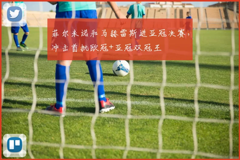菲尔米诺和马赫雷斯进亚冠决赛，冲击首批欧冠+亚冠双冠王