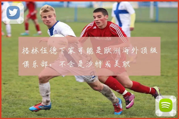 格林伍德下家可能是欧洲海外顶级俱乐部，不会是沙特或美职