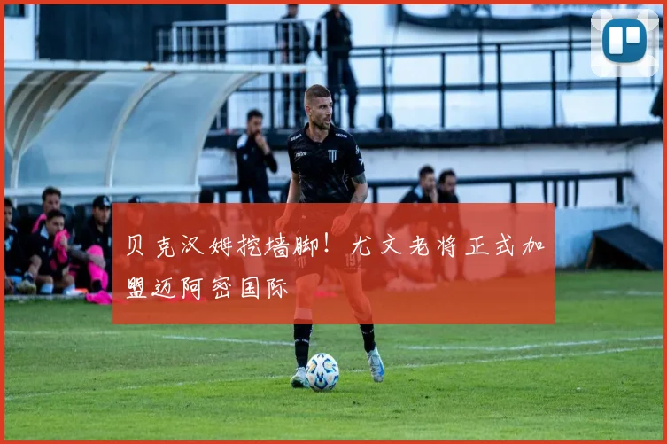 贝克汉姆挖墙脚！尤文老将正式加盟迈阿密国际
