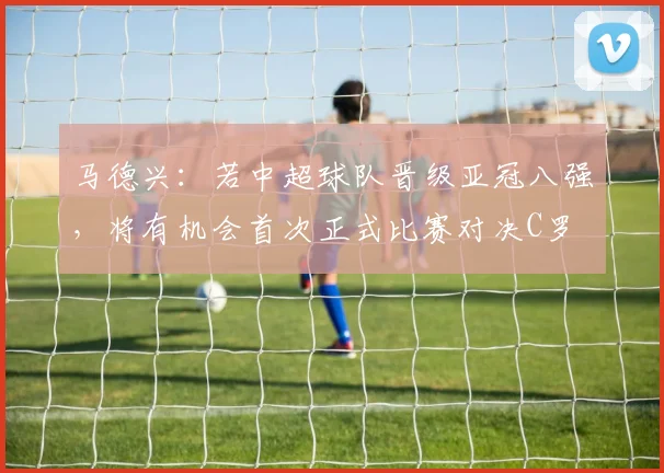 马德兴：若中超球队晋级亚冠八强，将有机会首次正式比赛对决C罗