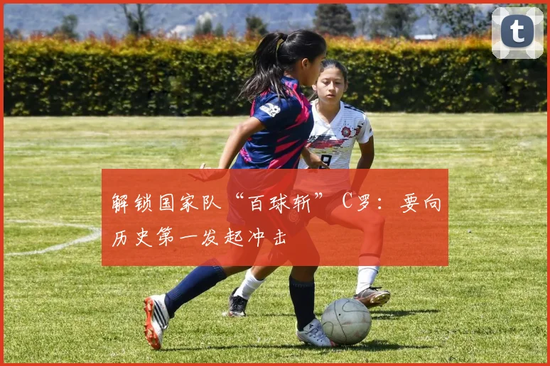 解锁国家队“百球斩” C罗：要向历史第一发起冲击