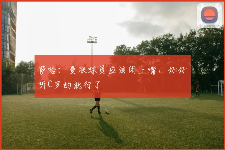 萨哈：曼联球员应该闭上嘴，好好听C罗的就行了