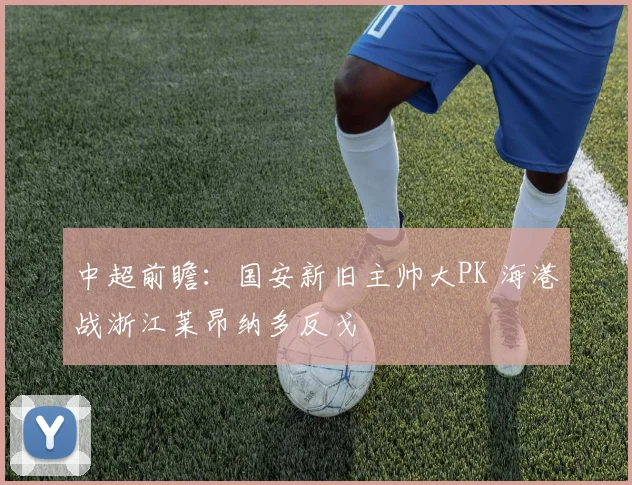 中超前瞻：国安新旧主帅大PK 海港战浙江莱昂纳多反戈