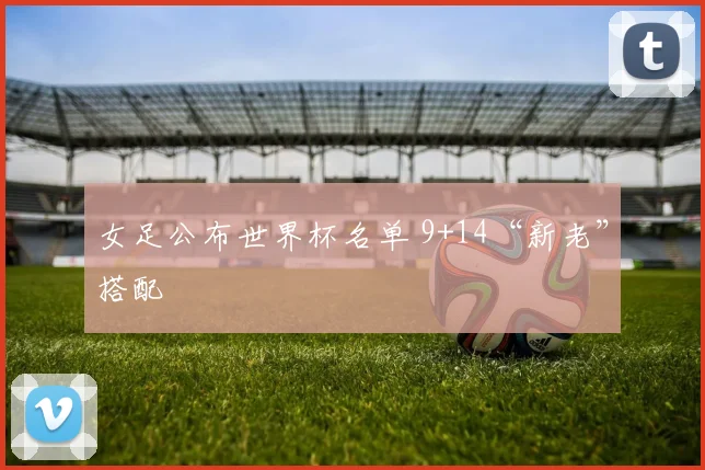 女足公布世界杯名单 9+14“新老”搭配