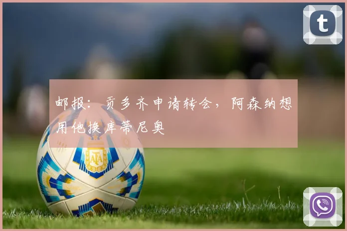 邮报：贡多齐申请转会，阿森纳想用他换库蒂尼奥