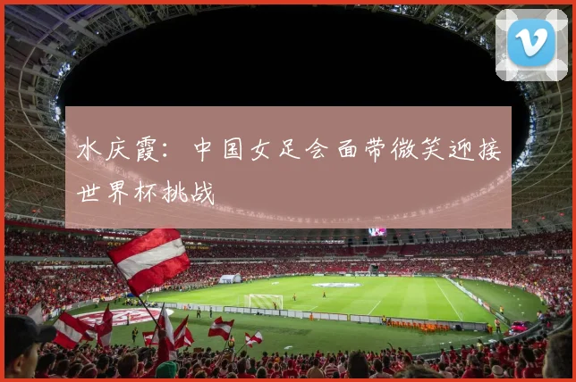 水庆霞：中国女足会面带微笑迎接世界杯挑战