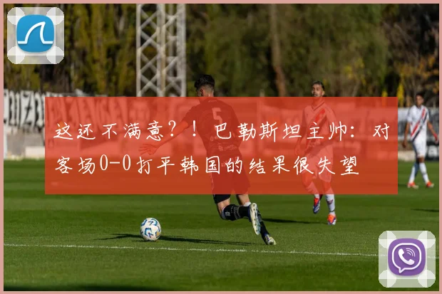这还不满意？！巴勒斯坦主帅：对客场0-0打平韩国的结果很失望