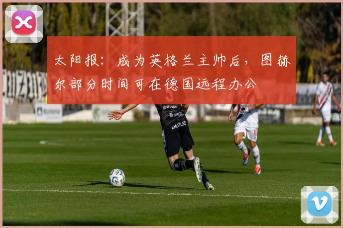 太阳报：成为英格兰主帅后，图赫尔部分时间可在德国远程办公
