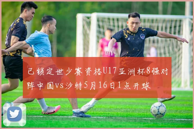 已锁定世少赛资格U17亚洲杯8强对阵中国vs沙特5月16日1点开球