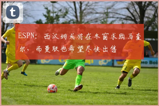 ESPN：西汉姆或将在冬窗求购马奎尔，而曼联也希望尽快出售