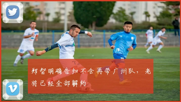 郑智明确告知不会再带广州队，老将已经全部解约