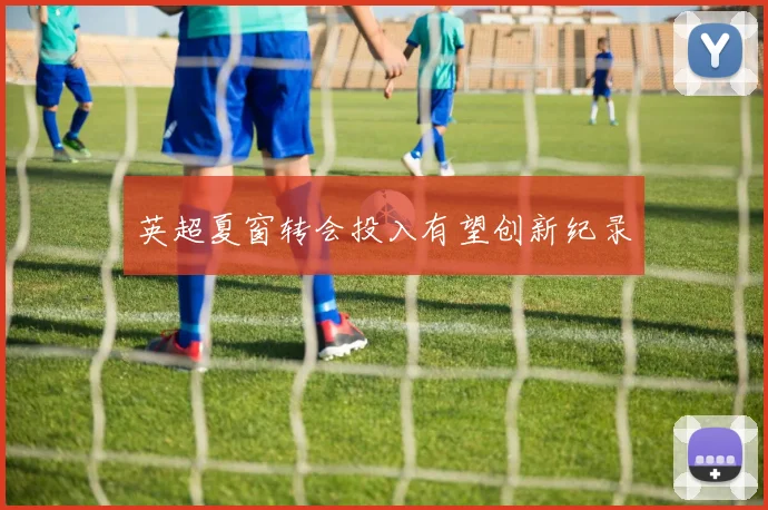 英超夏窗转会投入有望创新纪录