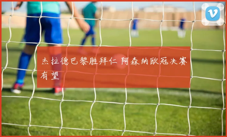 杰拉德巴黎胜拜仁 阿森纳欧冠决赛有望