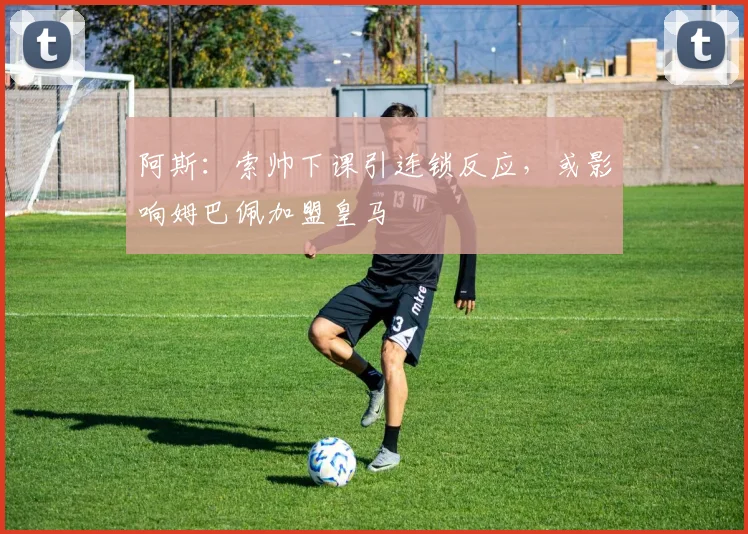 阿斯：索帅下课引连锁反应，或影响姆巴佩加盟皇马