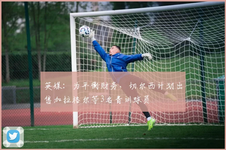 英媒：为平衡财务，切尔西计划出售加拉格尔等3名青训球员