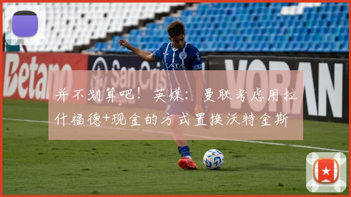 并不划算吧！英媒：曼联考虑用拉什福德+现金的方式置换沃特金斯