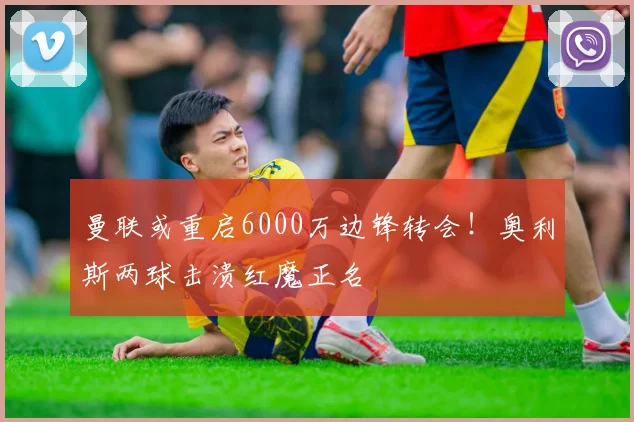 曼联或重启6000万边锋转会！奥利斯两球击溃红魔正名